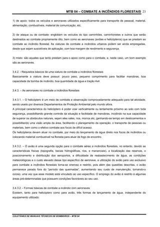 MTB 04 – COMBATE A INCÊNDIOS FLORESTAIS
COLETÂNEA DE MANUAIS TÉCNICOS DE BOMBEIROS – MTB 04
23
1) de apoio: todos os veículos e aeronaves utilizados especificamente para transporte de pessoal, material,
alimentação, combustíveis, material de comunicação, etc.
2) de ataque ou de combate: englobam os veículos do tipo caminhões, caminhonetes e outros que serão
destinados ao combate propriamente dito, bem como as aeronaves (aviões e helicópteros) que se prestam ao
combate ao incêndio florestal. As viaturas de combate a incêndios urbanos podem ser ainda empregadas,
desde que sejam suscetíveis de aplicação, com boa margem de rendimento e segurança.
3) misto: são aqueles que tanto prestam para o apoio como para o combate, e, neste caso, um bom exemplo
são as aeronaves.
3.4.2. - Requisitos básicos de uma viatura de combate a incêndios florestais
Basicamente a viatura deve possuir: pouco peso, pequeno comprimento para facilitar manobras, boa
capacidade da bomba de incêndio, boa quantidade de água e tração 4x4.
3.4.3. – As aeronaves no combate a incêndios florestais
3.4.3.1. – O helicóptero é um meio de combate e observação comprovadamente adequado para tal atividade,
sendo usado por diversos Departamentos de Proteção Ambiental pelo mundo afora.
A principal característica do helicóptero é poder voar verticalmente ou lentamente próximo ao solo com toda
segurança, possibilitando grande controle da situação e facilidade de manobras, incidindo na sua capacidade
de superar os obstáculos naturais, sejam eles vales, rios, morros etc, ganhando-se tempo em deslocamentos e
possibilitando uma visão ampla da área, facilitando o planejamento da operação, o transporte de pessoas ou
materiais, bem como o efetivo combate aos focos de difícil acesso.
Os helicópteros devem atuar no combate, por meio do lançamento de água direto nos focos de incêndios ou
colocando material combustível na floresta para atuar de fogo de encontro.
3.4.3.2. – O avião é uma segunda opção para o combate aéreo a incêndios florestais, no entanto, devido as
características físicas (topografia, bacias hidrográficas, rios, e mananciais), a localização das reservas, o
posicionamento e distribuição dos aeroportos, a dificuldade de reabastecimento de água, as condições
meteorológicas e o custo elevado desse tipo específico de aeronave, a utilização do avião para uso exclusivo
para combate a incêndios florestais torna-se oneroso e restrito, pois além das questões descritas, o avião
permanece parado fora do “período das queimadas”, aumentando seu custo de manutenção, tornando-o
ocioso, uma vez que esse modelo está vinculado ao uso específico. O emprego do avião é restrito à algumas
áreas pré-determinadas que possuem condições favoráveis ao seu uso.
3.4.3.2. - Formas básicas de combate a incêndio com aeronaves
Existem, tanto para helicóptero como para avião, três formas de lançamento de água, independente do
equipamento utilizado:
 