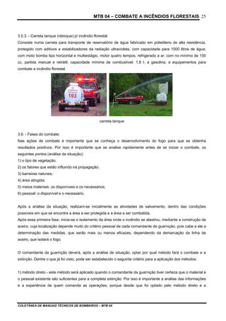 MTB 04 – COMBATE A INCÊNDIOS FLORESTAIS
COLETÂNEA DE MANUAIS TÉCNICOS DE BOMBEIROS – MTB 04
25
3.5.3. - Carreta tanque (reboque) p/ incêndio florestal
Consiste numa carreta para transporte de reservatório de água fabricado em polietileno de alta resistência,
protegido com aditivos e estabilizadores da radiação ultravioleta, com capacidade para 1000 litros de água;
com moto bomba tipo horizontal e multiestágio, motor quatro tempos, refrigerado a ar; com no mínimo de 150
cc, partida manual e retrátil; capacidade mínima de combustível: 1,8 l, a gasolina; e equipamentos para
combate a incêndio florestal.
carreta tanque
3.6. - Fases do combate:
Nas ações de combate é importante que se conheça o desenvolvimento do fogo para que se obtenha
resultados positivos. Por isso é importante que se analise rapidamente antes de se iniciar o combate, os
seguintes pontos (análise da situação):
1) o tipo de vegetação;
2) os fatores que estão influindo na propagação;
3) barreiras naturais;
4) área atingida;
5) meios materiais: os disponíveis e os necessários;
6) pessoal: o disponível e o necessário.
Após a análise da situação, realizam-se inicialmente as atividades de salvamento, dentro das condições
possíveis em que se encontra a área a ser protegida e a área a ser combatida.
Após essa primeira fase, inicia-se o isolamento da área onde o incêndio se alastrou, mediante a construção de
aceiro, cuja localização depende muito do critério pessoal de cada comandante de guarnição, pois cabe a ele a
determinação das medidas, que serão mais ou menos eficazes, dependendo da demarcação da linha de
aceiro, que isolará o fogo.
O comandante da guarnição deverá, após a análise de situação, optar por qual método fará o combate e a
extinção. Dentre o que já foi visto, pode ser estabelecido o seguinte critério para a aplicação dos métodos:
1) método direto - este método será aplicado quando o comandante da guarnição tiver certeza que o material e
o pessoal existente são suficientes para a completa extinção. Por isso é importante a análise das informações
e a experiência de quem comanda as operações, porque desde que foi optado pelo método direto e a
 