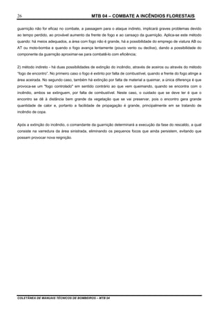 MTB 04 – COMBATE A INCÊNDIOS FLORESTAIS
COLETÂNEA DE MANUAIS TÉCNICOS DE BOMBEIROS – MTB 04
26
guarnição não for eficaz no combate, a passagem para o ataque indireto, implicará graves problemas devido
ao tempo perdido, ao provável aumento da frente de fogo e ao cansaço da guarnição. Aplica-se este método
quando: há meios adequados, a área com fogo não é grande, há a possibilidade do emprego de viatura AB ou
AT ou moto-bomba e quando o fogo avança lentamente (pouco vento ou declive), dando a possibilidade do
componente da guarnição aproximar-se para combatê-lo com eficiência;
2) método indireto - há duas possibilidades de extinção do incêndio, através de aceiros ou através do método
“fogo de encontro”. No primeiro caso o fogo é extinto por falta de combustível, quando a frente do fogo atinge a
área aceirada. No segundo caso, também há extinção por falta de material a queimar, a única diferença é que
provoca-se um "fogo controlado" em sentido contrário ao que vem queimando, quando se encontra com o
incêndio, ambos se extinguem, por falta de combustível. Neste caso, o cuidado que se deve ter é que o
encontro se dê à distância bem grande da vegetação que se vai preservar, pois o encontro gera grande
quantidade de calor e, portanto a facilidade de propagação é grande, principalmente em se tratando de
incêndio de copa.
Após a extinção do incêndio, o comandante da guarnição determinará a execução da fase do rescaldo, a qual
consiste na varredura da área sinistrada, eliminando os pequenos focos que ainda persistem, evitando que
possam provocar nova reignição.
 