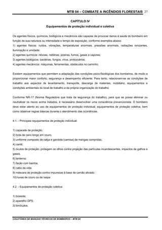 MTB 04 – COMBATE A INCÊNDIOS FLORESTAIS
COLETÂNEA DE MANUAIS TÉCNICOS DE BOMBEIROS – MTB 04
27
CAPÍTULO IV
Equipamentos de proteção individual e coletiva
Os agentes físicos, químicos, biológicos e mecânicos são capazes de provocar danos à saúde do bombeiro em
função de sua natureza ou intensidade e tempo de exposição, conforme exemplos abaixo:
1) agentes físicos: ruídos, vibrações, temperaturas anormais, pressões anormais, radiações ionizantes,
iluminação e umidade;
2) agentes químicos: névoas, neblinas, poeiras, fumos, gases e vapores;
3) agentes biológicos: bactérias, fungos, vírus, protozoários;
4) agentes mecânicos: máquinas, ferramentas, obstáculos no caminho.
Existem equipamentos que permitem a adaptação das condições psico-fisiológicas dos bombeiros, de modo a
proporcionar maior conforto, segurança e desempenho eficiente. Para tanto, relacionam-se as condições de
trabalho aos aspectos de levantamento, transporte, descarga de materiais, mobiliário, equipamentos e
condições ambientais do local de trabalho e da própria organização do trabalho.
Conforme NR-17 (Norma Reguladora que trata da segurança do trabalho), para que se possa eliminar ou
neutralizar os riscos acima tratados, é necessário desenvolver uma consciência prevencionista. O bombeiro
deve estar atento ao uso de equipamentos de proteção individual, equipamentos de proteção coletiva, bem
como observar regras básicas durante o atendimento das ocorrências.
4.1. - Principais equipamentos de proteção individual:
1) capacete de proteção;
2) bota de cano longo em couro;
3) uniforme composto de calça e gandola (camisa) de mangas compridas;
4) cantil;
5) óculos de proteção; protegem os olhos contra projeção das partículas incandescentes, impactos de galhos e
gases.
6) lanterna;
7) facão com bainha;
8) cabo da vida.
9) máscara de proteção contra impurezas à base de carvão ativado
10) luvas de couro ou de raspa
4.2. - Equipamentos de proteção coletiva:
1) bússola;
2) aparelho GPS;
3) binóculos;
 