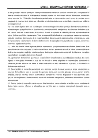 MTB 04 – COMBATE A INCÊNDIOS FLORESTAIS
COLETÂNEA DE MANUAIS TÉCNICOS DE BOMBEIROS – MTB 04
29
9) Nas grandes e médias operações é sempre interessante manter um posto de comando (PC) com pessoal da
área de primeiros socorros e, se a operação for longa, manter um ambulatório e soros antiofídicos, remédios e
outros recursos. No PC também deverão estar centralizadas as comunicações com o grupo de combate e com
o pessoal de recursos e de apoio que não estão envolvidos diretamente no combate, mas sim que estão no
apoio operacional;
10) Toda ordem e plano deve ser exarada pelo comandante operacional da operação definido no local entre os
diversos órgãos que participam da ocorrência ou pelo comandante da operação do Corpo de Bombeiros que,
em campo, deve ter o bom senso de comando e ouvir as opiniões e colaborações dos representantes de
outros órgãos envolvidos na operação. Toda a responsabilidade legal da ocorrência de prevenção, combate,
proteção e extinção de incêndios é de responsabilidade do comandante operacional da emergência, ou seja,
do representante e comandante do Corpo de Bombeiros da operação em sua graduação ou posto, conforme a
ocorrência e pessoal envolvido;
11) Tendo em vista os vários órgãos e pessoal diversificado, que participarão dos trabalhos operacionais, é de
bom alvitre que todos os grupos formados pelos líderes tenham ao menos um policial militar, preferencialmente
da área de combate a incêndio e salvamento ou da área de policiamento ambiental, devidamente treinado e
capacitado em operações de incêndio florestal;
12) A prática tem demonstrado que nessas horas existem várias tentativas esporádicas de iniciativa, dos vários
órgãos e instituições envolvidas e que se não houver o firme propósito da coordenação operacional e
concentração dos esforços de todos a serem direcionados pelo comando da operação, o fracasso e o
desinteresse será geral;
13) Deve também o comando operacional ter o controle correto de seus homens e ainda providenciar os
recursos de bastidores para o sucesso da operação como, por exemplo: planejar almoço, jantar, lanche,
rendição para que não haja atrasos e alimentação compatível e rendição do pessoal de linha de frente, fatos
que, se não respeitados, podem abalar a moral dos envolvidos na operação, afetando o rendimento e criando
animosidades;
14) Deve o chefe da operação manter um ou dois bombeiros como estafetas e também como redatores de
dados, fatos, nomes, informes e alterações que servirão para o relatório operacional elaborado após a
ocorrência.
 