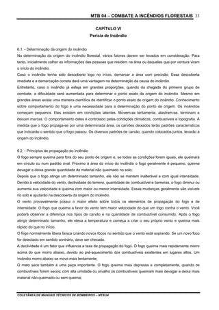 MTB 04 – COMBATE A INCÊNDIOS FLORESTAIS
COLETÂNEA DE MANUAIS TÉCNICOS DE BOMBEIROS – MTB 04
33
CAPÍTULO VI
Perícia de Incêndio
6.1. - Determinação da origem do incêndio
Na determinação da origem do incêndio florestal, vários fatores devem ser levados em consideração. Para
tanto, inicialmente colher as informações das pessoas que residem na área ou daquelas que por ventura viram
o início do incêndio.
Caso o incêndio tenha sido descoberto logo no início, demarcar a área com precisão. Essa descoberta
imediata e a demarcação correta dará uma vantagem na determinação da causa do incêndio.
Entretanto, caso o incêndio já esteja em grandes proporções, quando da chegada do primeiro grupo de
combate, a dificuldade será aumentada para determinar o ponto exato da origem do incêndio. Mesmo em
grandes áreas existe uma maneira científica de identificar o ponto exato de origem do incêndio. Conhecimento
sobre comportamento do fogo é uma necessidade para a determinação do ponto de origem. Os incêndios
começam pequenos. Eles existem em condições latentes. Movem-se lentamente, alastram-se, terminam e
deixam marcas. O comportamento deles é controlado pelas condições climáticas, combustíveis e topografia. À
medida que o fogo propaga-se por uma determinada área, os carvões deixados terão padrões característicos
que indicarão o sentido que o fogo passou. Os diversos padrões de carvão, quando colocados juntos, levarão à
origem do incêndio.
6.2. - Princípios de propagação do incêndio
O fogo sempre queima para fora do seu ponto de origem e, se todas as condições forem iguais, ele queimará
em círculo ou num padrão oval. Próximo à área do início do incêndio o fogo geralmente é pequeno, queima
devagar e deixa grande quantidade de material não queimado no solo;
Depois que o fogo atinge um determinado tamanho, ele não se mantem inalterável e com igual intensidade.
Devido à velocidade do vento, declividade do terreno, quantidade de combustível e barreiras, o fogo diminui ou
aumenta sua velocidade e queima com maior ou menor intensidade. Essas mudanças geralmente são visíveis
no solo e ajudarão na descoberta da origem do incêndio.
O vento provavelmente possui o maior efeito sobre todos os elementos de propagação do fogo e de
intensidade. O fogo que queima a favor do vento tem maior velocidade do que um fogo contra o vento. Você
poderá observar a diferença nos tipos de carvão e na quantidade de combustível consumido. Após o fogo
atingir determinado tamanho, ele eleva a temperatura e começa a criar o seu próprio vento e queima mais
rápido do que no início.
O fogo normalmente libera faísca criando novos focos no sentido que o vento está soprando. Se um novo foco
for detectado em sentido contrário, deve ser checado.
A declividade é um fator que influencia a taxa de propagação do fogo. O fogo queima mais rapidamente morro
acima do que morro abaixo, devido ao pré-aquecimento dos combustíveis existentes em lugares altos. Um
incêndio morro abaixo se move mais lentamente;
O mato seco também é uma peça importante. O fogo queima mais depressa e completamente, quando os
combustíveis forem secos; com alta umidade ou orvalho os combustíveis queimam mais devagar e deixa mais
material não queimado ou sem queima;
 