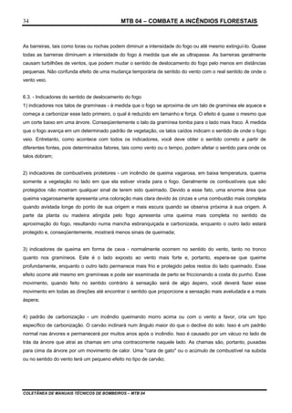 MTB 04 – COMBATE A INCÊNDIOS FLORESTAIS
COLETÂNEA DE MANUAIS TÉCNICOS DE BOMBEIROS – MTB 04
34
As barreiras, tais como toras ou rochas podem diminuir a intensidade do fogo ou até mesmo extinguí-lo. Quase
todas as barreiras diminuem a intensidade do fogo à medida que ele as ultrapasse. As barreiras geralmente
causam turbilhões de ventos, que podem mudar o sentido de deslocamento do fogo pelo menos em distâncias
pequenas. Não confunda efeito de uma mudança temporária de sentido do vento com o real sentido de onde o
vento veio.
6.3. - Indicadores do sentido de deslocamento do fogo
1) indicadores nos talos de gramíneas - à medida que o fogo se aproxima de um talo de gramínea ele aquece e
começa a carbonizar esse lado primeiro, o qual é reduzido em tamanho e força. O efeito é quase o mesmo que
um corte baixo em uma árvore. Conseqüentemente o talo da gramínea tomba para o lado mais fraco. À medida
que o fogo avança em um determinado padrão de vegetação, os talos caídos indicam o sentido de onde o fogo
veio. Entretanto, como acontece com todos os indicadores, você deve obter o sentido correto a partir de
diferentes fontes, pois determinados fatores, tais como vento ou o tempo, podem afetar o sentido para onde os
talos dobram;
2) indicadores de combustíveis protetores - um incêndio de queima vagarosa, em baixa temperatura, queima
somente a vegetação no lado em que ela estiver virada para o fogo. Geralmente os combustíveis que são
protegidos não mostram qualquer sinal de terem sido queimado. Devido a esse fato, uma enorme área que
queima vagarosamente apresenta uma coloração mais clara devido às cinzas e uma combustão mais completa
quando avistada longe do ponto de sua origem e mais escura quando se observa próxima à sua origem. A
parte da planta ou madeira atingida pelo fogo apresenta uma queima mais completa no sentido da
aproximação do fogo, resultando numa mancha esbranquiçada e carbonizada, enquanto o outro lado estará
protegido e, conseqüentemente, mostrará menos sinais de queimada;
3) indicadores de queima em forma de cava - normalmente ocorrem no sentido do vento, tanto no tronco
quanto nos gramíneos. Este é o lado exposto ao vento mais forte e, portanto, espera-se que queime
profundamente, enquanto o outro lado permanece mais frio e protegido pelos restos do lado queimado. Esse
efeito ocorre até mesmo em gramíneas e pode ser examinada de perto se friccionando a costa do punho. Esse
movimento, quando feito no sentido contrário à sensação será de algo áspero, você deverá fazer esse
movimento em todas as direções até encontrar o sentido que proporcione a sensação mais aveludada e a mais
áspera;
4) padrão de carbonização - um incêndio queimando morro acima ou com o vento a favor, cria um tipo
específico de carbonização. O carvão inclinará num ângulo maior do que o declive do solo. Isso é um padrão
normal nas árvores e permanecerá por muitos anos após o incêndio. Isso é causado por um vácuo no lado de
trás da árvore que atrai as chamas em uma contracorrente naquele lado. As chamas são, portanto, puxadas
para cima da árvore por um movimento de calor. Uma "cara de gato" ou o acúmulo de combustível na subida
ou no sentido do vento terá um pequeno efeito no tipo de carvão;
 