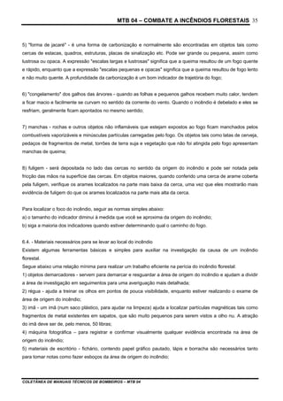 MTB 04 – COMBATE A INCÊNDIOS FLORESTAIS
COLETÂNEA DE MANUAIS TÉCNICOS DE BOMBEIROS – MTB 04
35
5) "forma de jacaré" - é uma forma de carbonização e normalmente são encontradas em objetos tais como
cercas de estacas, quadros, estruturas, placas de sinalização etc. Pode ser grande ou pequena, assim como
lustrosa ou opaca. A expressão "escalas largas e lustrosas" significa que a queima resultou de um fogo quente
e rápido, enquanto que a expressão "escalas pequenas e opacas" significa que a queima resultou de fogo lento
e não muito quente. A profundidade da carbonização é um bom indicador de trajetória do fogo;
6) "congelamento" dos galhos das árvores - quando as folhas e pequenos galhos recebem muito calor, tendem
a ficar macio e facilmente se curvam no sentido da corrente do vento. Quando o incêndio é debelado e eles se
resfriam, geralmente ficam apontados no mesmo sentido;
7) manchas - rochas e outros objetos não inflamáveis que estejam expostos ao fogo ficam manchados pelos
combustíveis vaporizáveis e minúsculas partículas carregadas pelo fogo. Os objetos tais como latas de cerveja,
pedaços de fragmentos de metal, torrões de terra suja e vegetação que não foi atingida pelo fogo apresentam
manchas de queima;
8) fuligem - será depositada no lado das cercas no sentido da origem do incêndio e pode ser notada pela
fricção das mãos na superfície das cercas. Em objetos maiores, quando conferido uma cerca de arame coberta
pela fuligem, verifique os arames localizados na parte mais baixa da cerca, uma vez que eles mostrarão mais
evidência de fuligem do que os arames localizados na parte mais alta da cerca.
Para localizar o foco do incêndio, seguir as normas simples abaixo:
a) o tamanho do indicador diminui à medida que você se aproxima da origem do incêndio;
b) siga a maioria dos indicadores quando estiver determinando qual o caminho do fogo.
6.4. - Materiais necessários para se levar ao local do incêndio
Existem algumas ferramentas básicas e simples para auxiliar na investigação da causa de um incêndio
florestal.
Segue abaixo uma relação mínima para realizar um trabalho eficiente na perícia do incêndio florestal:
1) objetos demarcadores - servem para demarcar e resguardar a área de origem do incêndio e ajudam a dividir
a área de investigação em seguimentos para uma averiguação mais detalhada;
2) régua - ajuda a treinar os olhos em pontos de pouca visibilidade, enquanto estiver realizando o exame de
área de origem do incêndio;
3) imã - um imã (num saco plástico, para ajudar na limpeza) ajuda a localizar partículas magnéticas tais como
fragmentos de metal existentes em sapatos, que são muito pequenos para serem vistos a olho nu. A atração
do imã deve ser de, pelo menos, 50 libras;
4) máquina fotográfica – para registrar e confirmar visualmente qualquer evidência encontrada na área de
origem do incêndio;
5) materiais de escritório - fichário, contendo papel gráfico pautado, lápis e borracha são necessários tanto
para tomar notas como fazer esboços da área de origem do incêndio;
 