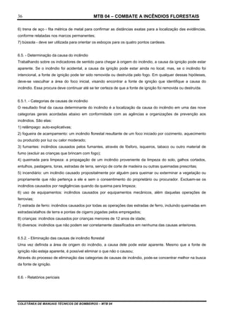 MTB 04 – COMBATE A INCÊNDIOS FLORESTAIS
COLETÂNEA DE MANUAIS TÉCNICOS DE BOMBEIROS – MTB 04
36
6) trena de aço - fita métrica de metal para confirmar as distâncias exatas para a localização das evidências,
conforme relatadas nos marcos permanentes;
7) bússola - deve ser utilizada para orientar os esboços para os quatro pontos cardeais.
6.5. - Determinação da causa do incêndio
Trabalhando sobre os indicadores de sentido para chegar à origem do incêndio, a causa da ignição pode estar
aparente. Se o incêndio foi acidental, a causa da ignição pode estar ainda no local, mas, se o incêndio foi
intencional, a fonte de ignição pode ter sido removida ou destruída pelo fogo. Em qualquer dessas hipóteses,
deve-se vasculhar a área do foco inicial, visando encontrar a fonte de ignição que identifique a causa do
incêndio. Essa procura deve continuar até se ter certeza de que a fonte de ignição foi removida ou destruída.
6.5.1. - Categorias de causas de incêndio
O resultado final da causa determinante do incêndio é a localização da causa do incêndio em uma das nove
categorias gerais acordadas abaixo em conformidade com as agências e organizações de prevenção aos
incêndios. São elas:
1) relâmpago: auto-explicativas;
2) fogueira de acampamento: um incêndio florestal resultante de um foco iniciado por cozimento, aquecimento
ou produzido por luz ou calor moderado;
3) fumantes: incêndios causados pelos fumantes, através de fósforo, isqueiros, tabaco ou outro material de
fumo (excluir as crianças que brincam com fogo);
4) queimada para limpeza: a propagação de um incêndio proveniente da limpeza do solo, galhos cortados,
entulhos, pastagens, toras, estradas de terra, serviço de corte de madeira ou outras queimadas prescritas;
5) incendiário: um incêndio causado propositalmente por alguém para queimar ou exterminar a vegetação ou
propriamente que não pertença a ele e sem o consentimento do proprietário ou procurador. Excluem-se os
incêndios causados por negligências quando da queima para limpeza;
6) uso de equipamentos: incêndios causados por equipamentos mecânicos, além daquelas operações de
ferrovias;
7) estrada de ferro: incêndios causados por todas as operações das estradas de ferro, incluindo queimadas em
estradas/atalhos de terra e pontas de cigarro jogadas pelos empregados;
8) crianças: incêndios causados por crianças menores de 12 anos de idade;
9) diversos: incêndios que não podem ser corretamente classificados em nenhuma das causas anteriores.
6.5.2. - Eliminação das causas de incêndio florestal
Uma vez definida a área de origem do incêndio, a causa dele pode estar aparente. Mesmo que a fonte de
ignição não esteja aparente, é possível eliminar o que não o causou;
Através do processo de eliminação das categorias de causas de incêndio, pode-se concentrar melhor na busca
da fonte de ignição.
6.6. - Relatórios periciais
 