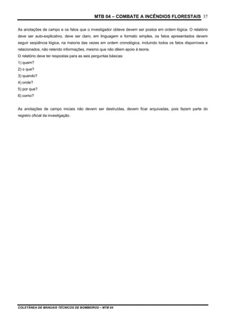 MTB 04 – COMBATE A INCÊNDIOS FLORESTAIS
COLETÂNEA DE MANUAIS TÉCNICOS DE BOMBEIROS – MTB 04
37
As anotações de campo e os fatos que o investigador obteve devem ser postos em ordem lógica. O relatório
deve ser auto-explicativo, deve ser claro, em linguagem e formato simples, os fatos apresentados devem
seguir seqüência lógica, na maioria das vezes em ordem cronológica, incluindo todos os fatos disponíveis e
relacionados, não retendo informações, mesmo que não dêem apoio à teoria.
O relatório deve ter respostas para as seis perguntas básicas:
1) quem?
2) o que?
3) quando?
4) onde?
5) por que?
6) como?
As anotações de campo iniciais não devem ser destruídas, devem ficar arquivadas, pois fazem parte do
registro oficial da investigação.
 