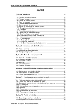 MCIF – COMBATE A INCÊNDIOS FLORESTAIS 3
COLETÂNEA DE MANUAIS TÉCNICOS DE BOMBEIROS
SUMÁRIO
Capítulo I – Introdução...............................................................................................05
1.1 – Conceito de incêndio florestal .............................................................................05
1.2 – Proteção florestal.................................................................................................05
1.3 – Causas de incêndio florestal ...............................................................................05
1.4 – Tipos de vegetação .............................................................................................06
1.5 – Definição dos tipos de vegetação........................................................................08
1.6 – Comportamento do fogo......................................................................................09
1.7 – Fatores da propagação do incêndio florestal ......................................................10
1.7.1 - Condições atmosféricas ....................................................................................10
1.7.2 - Topografia..........................................................................................................11
1.8 – Probabilidade de incêndio ...................................................................................11
1.9 - Classificação de incêndios florestais....................................................................11
1.9.1 – Classificação quanto à proporção ....................................................................11
1.9.2 – Classificação quanto ao tipo / propagação.......................................................12
1.10 – Aceiros...............................................................................................................13
1.10.1 – Tipos de aceiros .............................................................................................13
1.10.2 – Construção de aceiros....................................................................................14
1.10.3 – Dimensões dos aceiros ..................................................................................14
1.10.4 – Noções práticas para construção de aceiros ................................................15
Capítulo II – Prevenção de incêndio florestal .........................................................16
2.1 – Meios preventivos................................................................................................16
2.2 – Eliminação de cauda de incêndio........................................................................17
2.3 – Planejamento preventivo .....................................................................................17
Capítulo III – Combate a incêndio florestal..............................................................18
3.1 – Combate a incêndios florestais............................................................................18
3.2 – Pessoal de combate ............................................................................................19
3.3 – Material de combate ............................................................................................20
3.4 – Viaturas................................................................................................................22
3.5 – Viaturas especiais................................................................................................24
3.6 – Fases de combate ...............................................................................................25
Capítulo IV – Equipamentos de proteção individual e coletiva .............................27
4.1 – Equipamentos de proteção individual..................................................................27
4.2 – Equipamentos de proteção coletiva ....................................................................27
4.3 – Regras básicas para segurança .........................................................................28
Capítulo V – Primeiros socorros no incêndio florestal...........................................30
5.1 – Acidentes mais comuns em incêndios florestais.................................................30
5.2 – Lesões mais comuns em incêndios em mata......................................................30
5.3 – Condutas de emergência num incêndio florestal para casos de: .......................30
5.3.1 – Queimaduras ....................................................................................................30
5.3.2 – Intoxicação por monóxido de carbono..............................................................31
5.3.3 – Fraturas.............................................................................................................31
5.3.4 – Ferimentos........................................................................................................31
5.3.5 – Estancamento de hemorragia...........................................................................32
5.3.6 – Picadas por animais peçonhentos....................................................................32
Capítulo VI – Perícia de incêndio ..............................................................................33
6.1 – Determinação da origem do incêndio..................................................................33
6.2 – Princípios da propagação de incêndio ................................................................33
 
