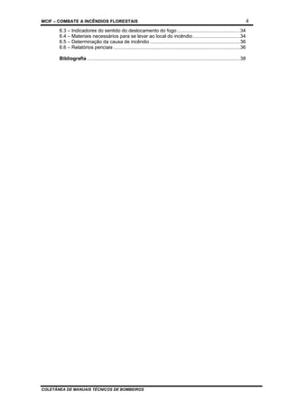MCIF – COMBATE A INCÊNDIOS FLORESTAIS 4
COLETÂNEA DE MANUAIS TÉCNICOS DE BOMBEIROS
6.3 – Indicadores do sentido do deslocamento do fogo...............................................34
6.4 – Materiais necessários para se levar ao local do incêndio...................................34
6.5 – Determinação da causa de incêndio ...................................................................36
6.6 – Relatórios periciais ..............................................................................................36
Bibliografia ..................................................................................................................38
 