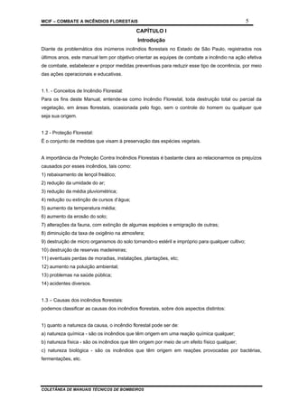 MCIF – COMBATE A INCÊNDIOS FLORESTAIS 5
COLETÂNEA DE MANUAIS TÉCNICOS DE BOMBEIROS
CAPÍTULO I
Introdução
Diante da problemática dos inúmeros incêndios florestais no Estado de São Paulo, registrados nos
últimos anos, este manual tem por objetivo orientar as equipes de combate a incêndio na ação efetiva
de combate, estabelecer e propor medidas preventivas para reduzir esse tipo de ocorrência, por meio
das ações operacionais e educativas.
1.1. - Conceitos de Incêndio Florestal:
Para os fins deste Manual, entende-se como Incêndio Florestal, toda destruição total ou parcial da
vegetação, em áreas florestais, ocasionada pelo fogo, sem o controle do homem ou qualquer que
seja sua origem.
1.2 - Proteção Florestal:
É o conjunto de medidas que visam à preservação das espécies vegetais.
A importância da Proteção Contra Incêndios Florestais é bastante clara ao relacionarmos os prejuízos
causados por esses incêndios, tais como:
1) rebaixamento de lençol freático;
2) redução da umidade do ar;
3) redução da média pluviométrica;
4) redução ou extinção de cursos d’água;
5) aumento da temperatura média;
6) aumento da erosão do solo;
7) alterações da fauna, com extinção de algumas espécies e emigração de outras;
8) diminuição da taxa de oxigênio na atmosfera;
9) destruição de micro organismos do solo tornando-o estéril e impróprio para qualquer cultivo;
10) destruição de reservas madeireiras;
11) eventuais perdas de moradias, instalações, plantações, etc;
12) aumento na poluição ambiental;
13) problemas na saúde pública;
14) acidentes diversos.
1.3 – Causas dos incêndios florestais:
podemos classificar as causas dos incêndios florestais, sobre dois aspectos distintos:
1) quanto a natureza da causa, o incêndio florestal pode ser de:
a) natureza química - são os incêndios que têm origem em uma reação química qualquer;
b) natureza física - são os incêndios que têm origem por meio de um efeito físico qualquer;
c) natureza biológica - são os incêndios que têm origem em reações provocadas por bactérias,
fermentações, etc.
 