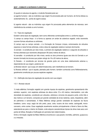 MCIF – COMBATE A INCÊNDIOS FLORESTAIS 6
COLETÂNEA DE MANUAIS TÉCNICOS DE BOMBEIROS
2) quanto à natureza do agente, o incêndio florestal pode ser:
a) agente humano - são os incêndios cuja origem foi provocada pelo ser humano, de forma dolosa ou
acidentalmente. Ex.: ponta de cigarro acesa;
b) agente natural - são os incêndios cuja origem foi provocada pelos elementos da natureza, sem
interferência da vontade ou erro humano.
1.4 - Tipos de vegetação:
Existem vários tipos de vegetação, bem como diferentes combinações entre si, conforme segue:
1) campo ou campo limpo - é a forma ou apenas um andar de cobertura vegetal, onde raramente
ocorrem formas arbustivas ou arbóreas;
2) campo sujo ou campo cerrado - é a formação de Campos Limpos, entremeados de arbustos
esparsos e raras formas arbóreas, onde a área de vegetação rasteira é sempre dominante;
3) cerrado - é constituído por dois níveis, o primeiro de vegetação rasteira e o segundo de arbustos e
formas arbóreas que raramente ultrapassam 06 (seis) metros de altura;
4) cerradão - é constituído por três níveis, sendo os dois primeiros iguais aos dois do Cerrado e um
terceiro formado de árvores que podem atingir de 18 a 20 metros de altura;
5) floresta - é constituída por árvores de grande porte em uma área relativamente extensa e,
dependendo de sua origem, podemos ter:
a) floresta natural - que surgiu em determinada área, sem interferência do homem;
b) floresta artificial - que é aquela, plantada pelo homem, também conhecida como Reflorestamento,
geralmente constituída por poucas espécies vegetais.
1.5 – Definição dos tipos de vegetação de acordo com sua origem:
1.5.1 - floresta natural:
1) mata atlântica: formação vegetal com grande riqueza de espécies, geralmente apresentando três
extratos: superior, com espécies arbóreas de altura entre 15 e 40 metros; intermediário, com alta
densidade de espécies, constituído por arbustos, arbóreos e árvores de pequeno porte, entre três e
dez metros e um terceiro, composto por grande variedade de ervas rasteiras, cipós, trepadeiras, além
de palmeiras e samambaias. A Mata Atlântica abriga grande variedade de espécies da fauna
brasileira, como: onça, sagüi de tufo preto, paca, cotia, tucano de bico verde, caxinguelê, mono-
carvoeiro, entre outras. Essa vegetação atualmente recobre principalmente o litoral e Serra do Mar,
estendendo-se para o interior do Estado, onde adquire características típicas de clima mais seco com
perda de folhas, floração e frutificação em períodos bem determinados.
Entre a formação vegetal da Mata Atlântica encontra-se o pau-jacaré, bromélia, palmeira, guapuruvu
e a imbaúba;
 