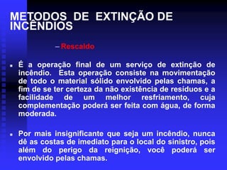 METODOS DE EXTINÇÃO DE
INCÊNDIOS
– Rescaldo
 É a operação final de um serviço de extinção de
incêndio. Esta operação consiste na movimentação
de todo o material sólido envolvido pelas chamas, a
fim de se ter certeza da não existência de resíduos e a
facilidade de um melhor resfriamento, cuja
complementação poderá ser feita com água, de forma
moderada.
 Por mais insignificante que seja um incêndio, nunca
dê as costas de imediato para o local do sinistro, pois
além do perigo da reignição, você poderá ser
envolvido pelas chamas.
 