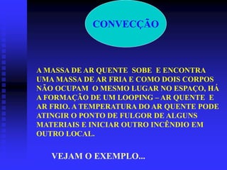 CONVECÇÃO
A MASSA DE AR QUENTE SOBE E ENCONTRA
UMA MASSA DE AR FRIA E COMO DOIS CORPOS
NÃO OCUPAM O MESMO LUGAR NO ESPAÇO, HÁ
A FORMAÇÃO DE UM LOOPING – AR QUENTE E
AR FRIO. A TEMPERATURA DO AR QUENTE PODE
ATINGIR O PONTO DE FULGOR DE ALGUNS
MATERIAIS E INICIAR OUTRO INCÊNDIO EM
OUTRO LOCAL.
VEJAM O EXEMPLO...
 
