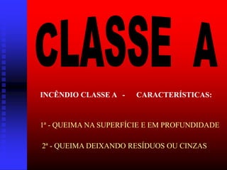 INCÊNDIO CLASSE A - CARACTERÍSTICAS:
1ª - QUEIMA NA SUPERFÍCIE E EM PROFUNDIDADE
2ª - QUEIMA DEIXANDO RESÍDUOS OU CINZAS
 