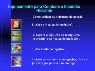 Equipamento para Combate a Incêndio
Hidrante
1) Abra a “ caixa de incêndio”.
2) Segure o esguicho da mangueira
retirando-o da “caixa de incêndio”.
3) Abra então o registro.
4) Após esticar bem a mangueira, dirija o
jato de água para a base do fogo.
Como utilizar os hidrantes de parede
 
