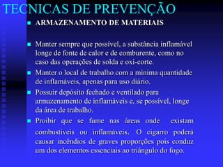  ARMAZENAMENTO DE MATERIAIS
 Manter sempre que possível, a substância inflamável
longe de fonte de calor e de comburente, como no
caso das operações de solda e oxi-corte.
 Manter o local de trabalho com a mínima quantidade
de inflamáveis, apenas para uso diário.
 Possuir depósito fechado e ventilado para
armazenamento de inflamáveis e, se possível, longe
da área de trabalho.
 Proibir que se fume nas áreas onde existam
combustíveis ou inflamáveis. O cigarro poderá
causar incêndios de graves proporções pois conduz
um dos elementos essenciais ao triângulo do fogo.
TECNICAS DE PREVENÇÃO
 