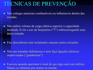 Não coloque materiais combustíveis ou inflamáveis dentro das
escadas.
 Não utilize volume de carga elétrica superior a capacidade
instalada. Evite o uso de benjamins ("T") sobrecarregando uma
única tomada.
 Fios descobertos sem isolamento causam curtos-circuitos.
 Não use tomadas defeituosas e nem faça ligações elétricas
improvisadas ("gambiarras").
 Fusíveis quando queimam é sinal de que algo está com defeito.
Nunca os substitua por arame ou moeda.
TECNICAS DE PREVENÇÃO
 