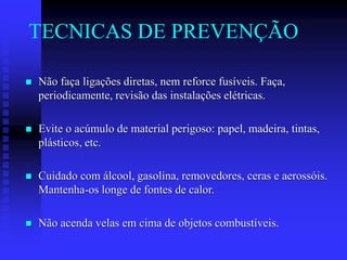 TECNICAS DE PREVENÇÃO
 Não faça ligações diretas, nem reforce fusíveis. Faça,
periodicamente, revisão das instalações elétricas.
 Evite o acúmulo de material perigoso: papel, madeira, tintas,
plásticos, etc.
 Cuidado com álcool, gasolina, removedores, ceras e aerossóis.
Mantenha-os longe de fontes de calor.
 Não acenda velas em cima de objetos combustíveis.
 