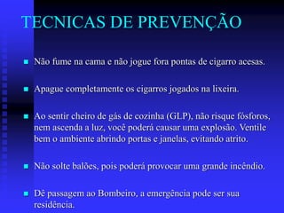 TECNICAS DE PREVENÇÃO
 Não fume na cama e não jogue fora pontas de cigarro acesas.
 Apague completamente os cigarros jogados na lixeira.
 Ao sentir cheiro de gás de cozinha (GLP), não risque fósforos,
nem ascenda a luz, você poderá causar uma explosão. Ventile
bem o ambiente abrindo portas e janelas, evitando atrito.
 Não solte balões, pois poderá provocar uma grande incêndio.
 Dê passagem ao Bombeiro, a emergência pode ser sua
residência.
 