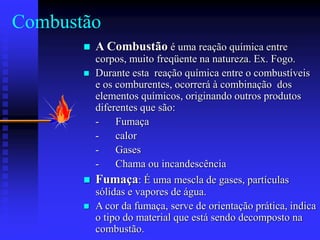 Combustão
 A Combustão é uma reação química entre
corpos, muito freqüente na natureza. Ex. Fogo.
 Durante esta reação química entre o combustíveis
e os comburentes, ocorrerá à combinação dos
elementos químicos, originando outros produtos
diferentes que são:
- Fumaça
- calor
- Gases
- Chama ou incandescência
 Fumaça: É uma mescla de gases, partículas
sólidas e vapores de água.
 A cor da fumaça, serve de orientação prática, indica
o tipo do material que está sendo decomposto na
combustão.
 