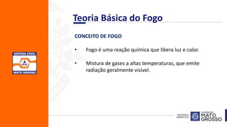 CONCEITO DE FOGO
• Fogo é uma reação química que libera luz e calor.
• Mistura de gases a altas temperaturas, que emite
radiação geralmente visível.
Teoria Básica do Fogo
 