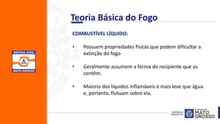 COMBUSTÍVEL LÍQUIDO:
• Possuem propriedades físicas que podem dificultar a
extinção do fogo
• Geralmente assumem a forma do recipiente que os
contêm.
• Maioria dos líquidos inflamáveis é mais leve que água
e, portanto, flutuam sobre ela.
Teoria Básica do Fogo
 
