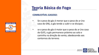 COMBUSTÍVEL GASOSO:
• Se o peso do gás é menor que o peso do ar (no
caso do GN), o gás tende a subir e se dissipar;
• se o peso do gás é maior que o peso do ar (no caso
do GLP), o gás permanece próximo ao solo e
caminha na direção do vento, obedecendo aos
contornos do terreno.
Teoria Básica do Fogo
 