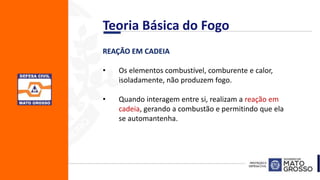 REAÇÃO EM CADEIA
• Os elementos combustível, comburente e calor,
isoladamente, não produzem fogo.
• Quando interagem entre si, realizam a reação em
cadeia, gerando a combustão e permitindo que ela
se automantenha.
Teoria Básica do Fogo
 