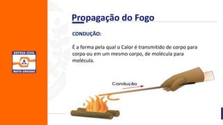 CONDUÇÃO:
É a forma pela qual o Calor é transmitido de corpo para
corpo ou em um mesmo corpo, de molécula para
molécula.
Propagação do Fogo
 