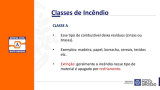 CLASSE A
• Esse tipo de combustível deixa resíduos (cinzas ou
brasas).
• Exemplos: madeira, papel, borracha, cereais, tecidos
etc.
• Extinção: geralmente o incêndio nesse tipo de
material é apagado por resfriamento.
Classes de Incêndio
 