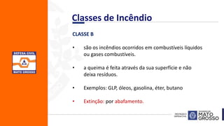 CLASSE B
• são os incêndios ocorridos em combustíveis líquidos
ou gases combustíveis.
• a queima é feita através da sua superfície e não
deixa resíduos.
• Exemplos: GLP, óleos, gasolina, éter, butano
• Extinção: por abafamento.
Classes de Incêndio
 