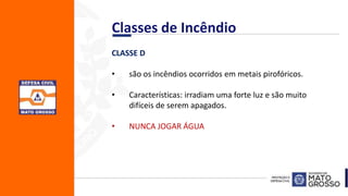 CLASSE D
• são os incêndios ocorridos em metais pirofóricos.
• Características: irradiam uma forte luz e são muito
difíceis de serem apagados.
• NUNCA JOGAR ÁGUA
Classes de Incêndio
 