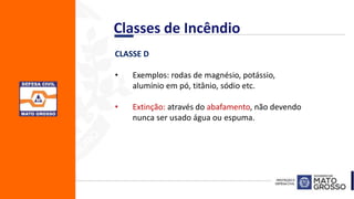 CLASSE D
• Exemplos: rodas de magnésio, potássio,
alumínio em pó, titânio, sódio etc.
• Extinção: através do abafamento, não devendo
nunca ser usado água ou espuma.
Classes de Incêndio
 
