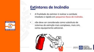 • A finalidade do extintor é realizar o combate
imediato e rápido em pequenos focos de incêndio.
• não deve ser considerado como substituto de
sistemas de extinção mais complexos, mais sim,
como equipamento adicional.
Extintores de Incêndio
 