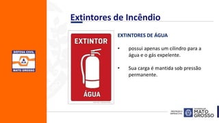 EXTINTORES DE ÁGUA
• possui apenas um cilindro para a
água e o gás expelente.
• Sua carga é mantida sob pressão
permanente.
Extintores de Incêndio
 