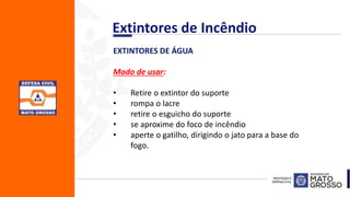 EXTINTORES DE ÁGUA
Modo de usar:
• Retire o extintor do suporte
• rompa o lacre
• retire o esguicho do suporte
• se aproxime do foco de incêndio
• aperte o gatilho, dirigindo o jato para a base do
fogo.
Extintores de Incêndio
 