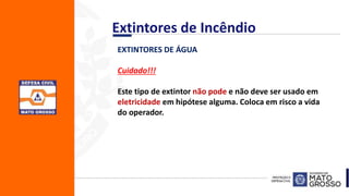 EXTINTORES DE ÁGUA
Cuidado!!!
Este tipo de extintor não pode e não deve ser usado em
eletricidade em hipótese alguma. Coloca em risco a vida
do operador.
Extintores de Incêndio
 