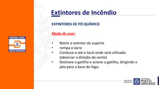 EXTINTORES DE PÓ QUÍMICO
Modo de usar:
• Retire o extintor do suporte
• rompa o lacre
• Conduza-o até o local onde será utilizado
(observar a direção do vento)
• Destrave o gatilho e acione o gatilho, dirigindo o
jato para a base do fogo.
Extintores de Incêndio
 