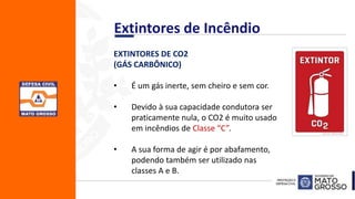 EXTINTORES DE CO2
(GÁS CARBÔNICO)
• É um gás inerte, sem cheiro e sem cor.
• Devido à sua capacidade condutora ser
praticamente nula, o CO2 é muito usado
em incêndios de Classe “C”.
• A sua forma de agir é por abafamento,
podendo também ser utilizado nas
classes A e B.
Extintores de Incêndio
 