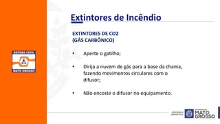 EXTINTORES DE CO2
(GÁS CARBÔNICO)
• Aperte o gatilho;
• Dirija a nuvem de gás para a base da chama,
fazendo movimentos circulares com o
difusor;
• Não encoste o difusor no equipamento.
Extintores de Incêndio
 