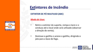 EXTINTOR DE PÓ MULTIUSO (ABC)
Modo de Usar:
• Retire o extintor do suporte, rompa o lacre e o
conduza até o local onde será utilizado (observar
a direção do vento);
• Destrave o gatilho e acione o gatilho, dirigindo o
jato para a base do fogo.
Extintores de Incêndio
 