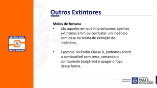 Meios de fortuna
• são aqueles em que improvisamos agentes
extintores a fim de combater um incêndio
com base na teoria de extinção de
incêndios.
• Exemplo: incêndio Classe D, podemos cobrir
o combustível com terra, cortando o
comburente (oxigênio) e apagar o fogo
dessa forma.
Outros Extintores
 