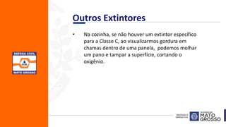 • Na cozinha, se não houver um extintor específico
para a Classe C, ao visualizarmos gordura em
chamas dentro de uma panela, podemos molhar
um pano e tampar a superfície, cortando o
oxigênio.
Outros Extintores
 