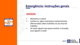 INCÊNDIOS
• Mantenha a calma!
• Lembre-se, agora você possui conhecimentos
diferenciados sobre incêndios no seu local de
trabalho.
• Se existe alguém que possa resolver a situação,
esse alguém é você!
Emergência: instruções gerais
 