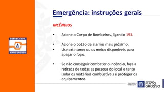 INCÊNDIOS
• Acione o Corpo de Bombeiros, ligando 193.
• Acione o botão de alarme mais próximo.
• Use extintores ou os meios disponíveis para
apagar o fogo.
• Se não conseguir combater o incêndio, faça a
retirada de todas as pessoas do local e tente
isolar os materiais combustíveis e proteger os
equipamentos.
Emergência: instruções gerais
 