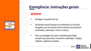 INCÊNDIOS
• Desligue o quadro de luz.
• Existindo muita fumaça no ambiente ou no local
atingido, use um lenço como máscara (se possível
molhado), cobrindo o nariz e a boca.
• Para se proteger do calor irradiado pelo fogo,
sempre que possível, mantenha molhadas roupas,
cabelos, sapatos ou botas.
Emergência: instruções gerais
 