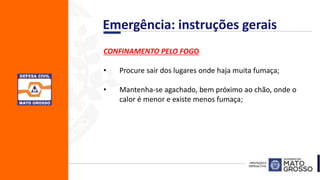 CONFINAMENTO PELO FOGO
• Procure sair dos lugares onde haja muita fumaça;
• Mantenha-se agachado, bem próximo ao chão, onde o
calor é menor e existe menos fumaça;
Emergência: instruções gerais
 