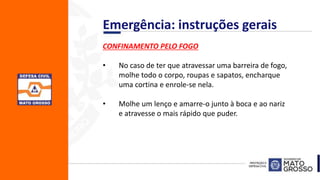 CONFINAMENTO PELO FOGO
• No caso de ter que atravessar uma barreira de fogo,
molhe todo o corpo, roupas e sapatos, encharque
uma cortina e enrole-se nela.
• Molhe um lenço e amarre-o junto à boca e ao nariz
e atravesse o mais rápido que puder.
Emergência: instruções gerais
 