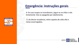 4- Se suas roupas se incendiarem, jogue-se no chão e role
lentamente. Elas se apagarão por abafamento.
5- Ao descer escadarias, retire sapatos de salto alto e
meias escorregadias.
Emergência: instruções gerais
 