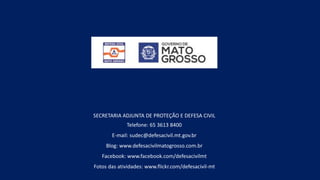 SECRETARIA ADJUNTA DE PROTEÇÃO E DEFESA CIVIL
Telefone: 65 3613 8400
E-mail: sudec@defesacivil.mt.gov.br
Blog: www.defesacivilmatogrosso.com.br
Facebook: www.facebook.com/defesacivilmt
Fotos das atividades: www.flickr.com/defesacivil-mt
 
