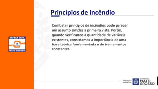Combater princípios de incêndios pode parecer
um assunto simples a primeira vista. Porém,
quando verificamos a quantidade de variáveis
existentes, constatamos a importância de uma
base teórica fundamentada e de treinamentos
constantes.
Princípios de incêndio
 
